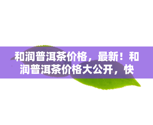 和润普洱茶价格最新和润普洱茶价格大公开快来了解详情