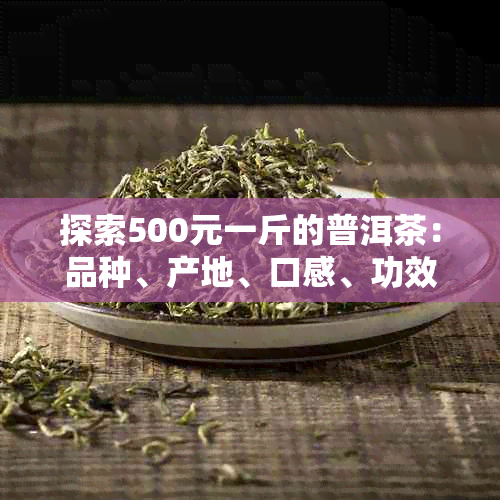 探索500元一斤的普洱茶:品种,产地,口感,功效及购买建议全方位解析