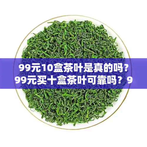 99元10盒茶叶是真的吗？99元买十盒茶叶可靠吗？99块钱10盒茶叶可信吗？