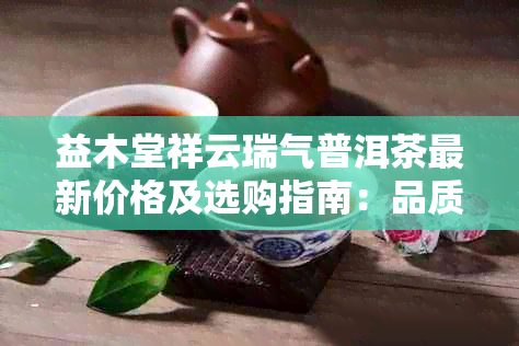 益木堂祥云瑞气普洱茶最新价格及选购指南：品质、口感、收藏价值一览