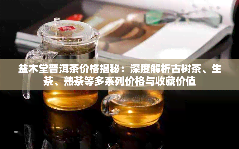 益木堂普洱茶价格揭秘：深度解析古树茶、生茶、熟茶等多系列价格与收藏价值