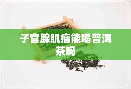子宫腺肌瘤能喝普洱茶吗 子宫腺肌瘤能喝普洱茶吗