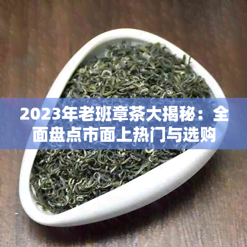 2023年老班章茶大揭秘:全面盘点市面上热门与选购指南