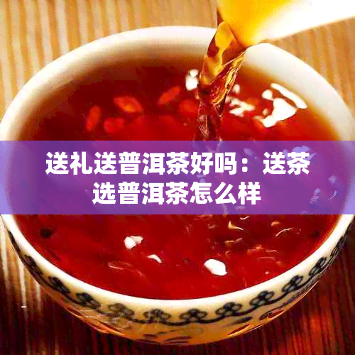 送礼送普洱茶好吗:送茶选普洱茶怎么样
