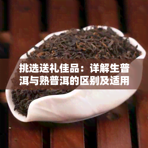 挑选送礼佳品:详解生普洱与熟普洱的区别及适用场合