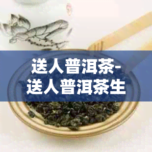 送人普洱茶-送人普洱茶生茶好还是熟茶好