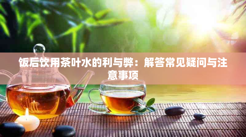 饭后饮用茶叶水的利与弊：解答常见疑问与注意事项
