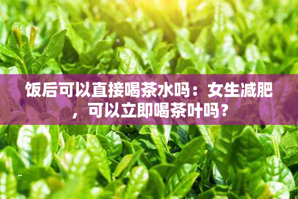 饭后可以直接喝茶水吗：女生减肥，可以立即喝茶叶吗？