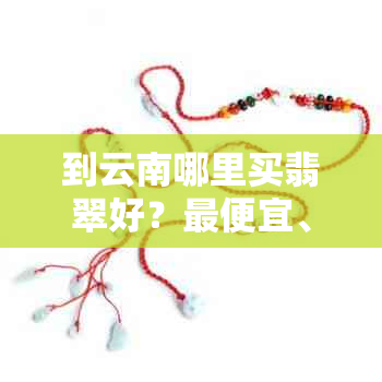 到云南哪里买翡翠好？更便宜、更好、正规及比较推荐的地方