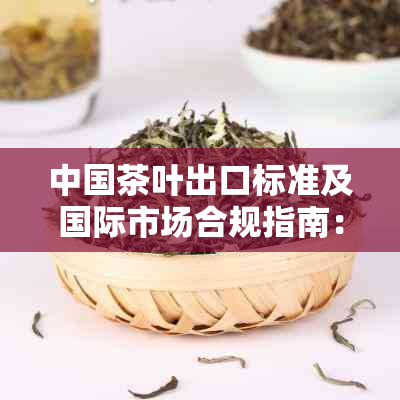 中国茶叶出口标准及国际市场合规指南：全面解读法规、质量要求与检验流程