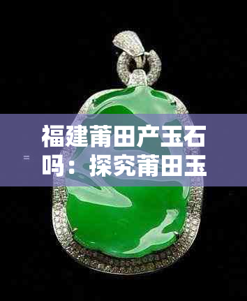 福建莆田产玉石吗:探究莆田玉石价格及真伪与种类概况