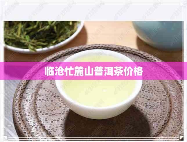 临沧忙麓山普洱茶价格 临沧忙麓山普洱茶价格