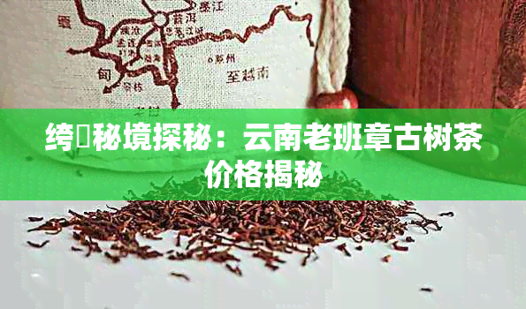 绔燶秘境探秘：云南老班章古树茶价格揭秘
