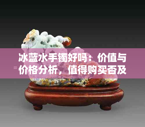 冰蓝水手镯好吗:价值与价格分析,值得购买否及水底款式对比