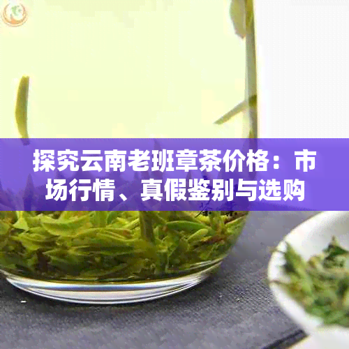 探究云南老班章茶价格：市场行情、真假鉴别与选购指南