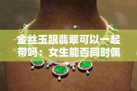 金丝玉跟翡翠可以一起带吗:女生能否同时佩戴,谁更胜一筹?