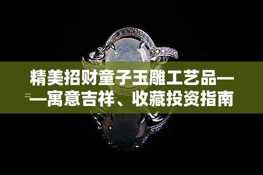 精美招财童子玉雕工艺品——寓意吉祥、收藏投资指南