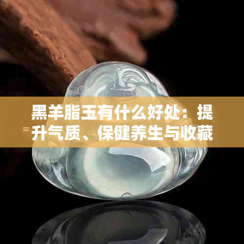 黑羊脂玉有什么好处:提升气质、保健养生与收藏价值