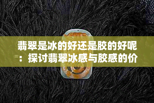 翡翠是冰的好还是胶的好呢:探讨翡翠冰感与胶感的价值与重要性