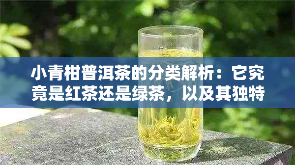 小青柑普洱茶的分类解析:它究竟是红茶还是绿茶,以及其独特风味与功效