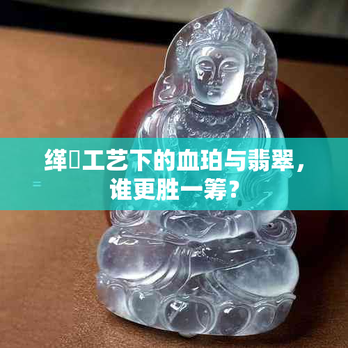 缂撹工艺下的血珀与翡翠，谁更胜一筹？