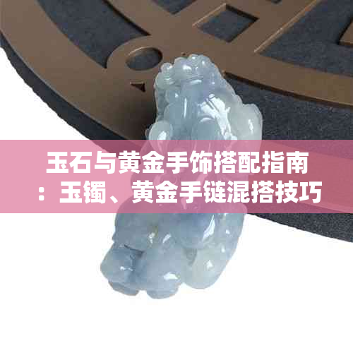 玉石与黄金手饰搭配指南:玉镯、黄金手链混搭技巧与注意事项