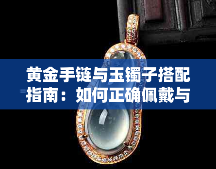 黄金手链与玉镯子搭配指南：如何正确佩戴与保养以避免损伤