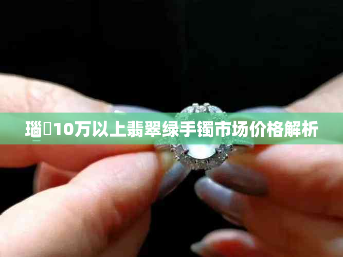 瑙嗛10万以上翡翠绿手镯市场价格解析
