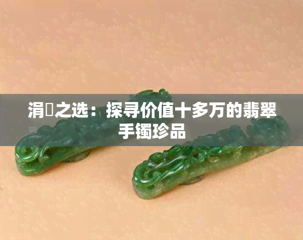 涓囧之选：探寻价值十多万的翡翠手镯珍品