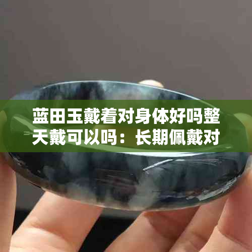 蓝田玉戴着对身体好吗整天戴可以吗:长期佩戴对身体的影响与建议