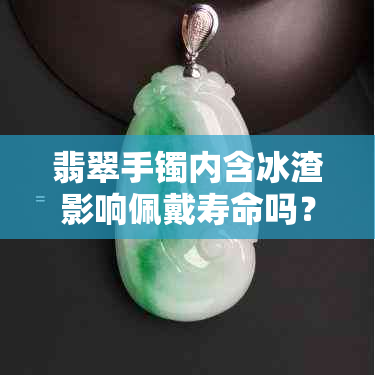 翡翠手镯内含冰渣影响佩戴寿命吗？深度解析冰渣翡翠手镯的保养与耐用度