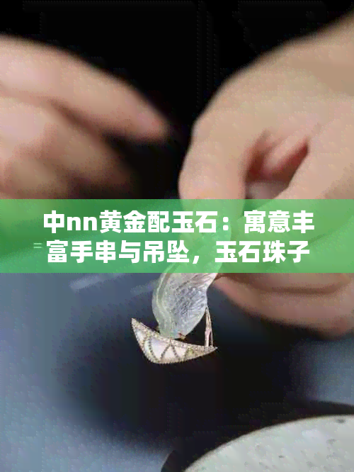 中nn黄金配玉石：寓意丰富手串与吊坠，玉石珠子搭配比例解析