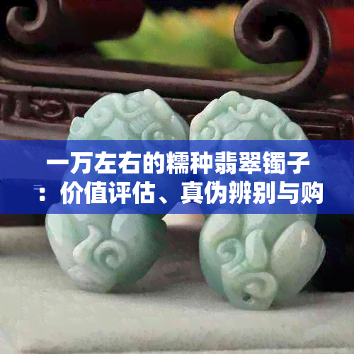 一万左右的糯种翡翠镯子：价值评估、真伪辨别与购买建议