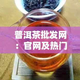 普洱茶批发网：官网及热门批发网站大全，批发价格一览