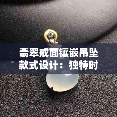 翡翠戒面镶嵌吊坠款式设计:独特时尚珠宝配饰