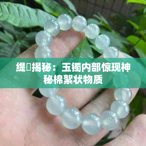 缇庤揭秘:玉镯内部惊现神秘棉絮状物质