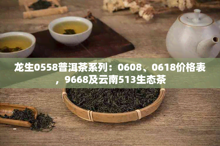 龙生0558普洱茶系列：0608、0618价格表，9668及云南513生态茶