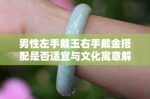 男性左手戴玉右手戴金搭配是否适宜与文化寓意解析