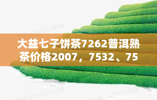 大益七子饼茶7262普洱熟茶价格2007,7532、7552、7742、7452价格汇总