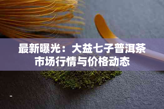 最新曝光:大益七子普洱茶市场行情与价格动态