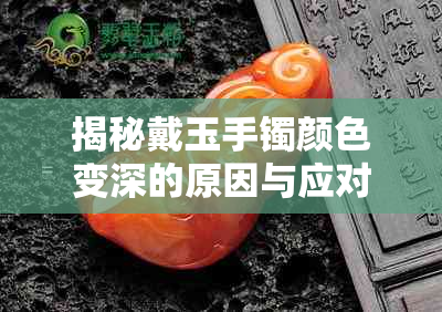 揭秘戴玉手镯颜色变深的原因与应对方法:全方位解析保养与护理策略