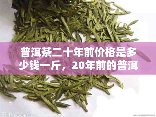 普洱茶二十年前价格是多少钱一斤,20年前的普洱茶叶多少钱一斤?