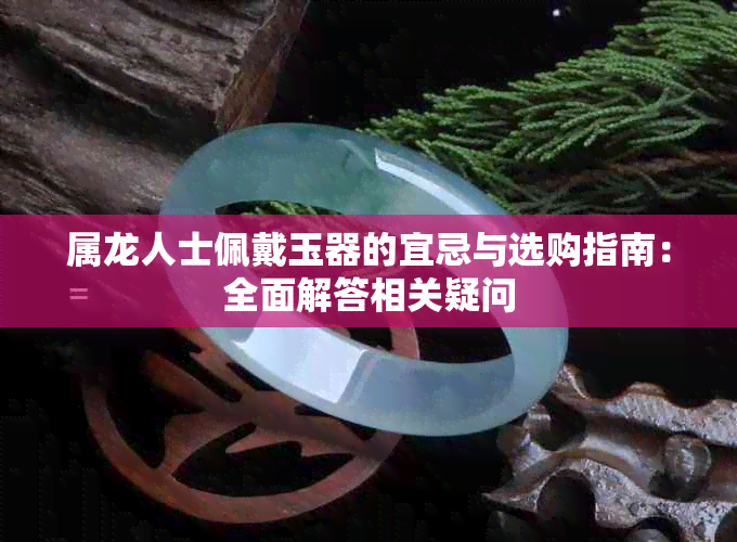 属龙人士佩戴玉器的宜忌与选购指南:全面解答相关疑问