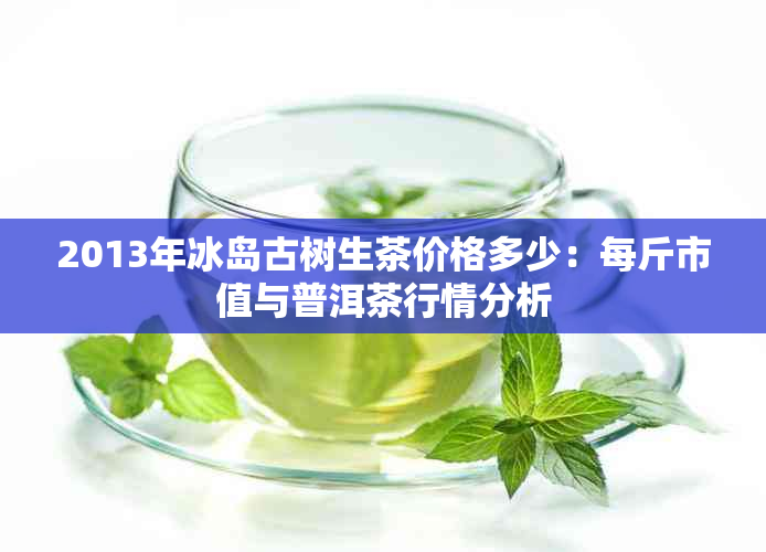 2013年冰岛古树生茶价格多少：每斤市值与普洱茶行情分析