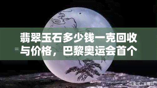 翡翠玉石多少钱一克回收与价格，巴黎奥运会首个比赛日行情及一般市场价