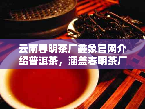云南春明茶厂鑫象官网介绍普洱茶，涵盖春明茶厂及昆明春明茶厂相关信息