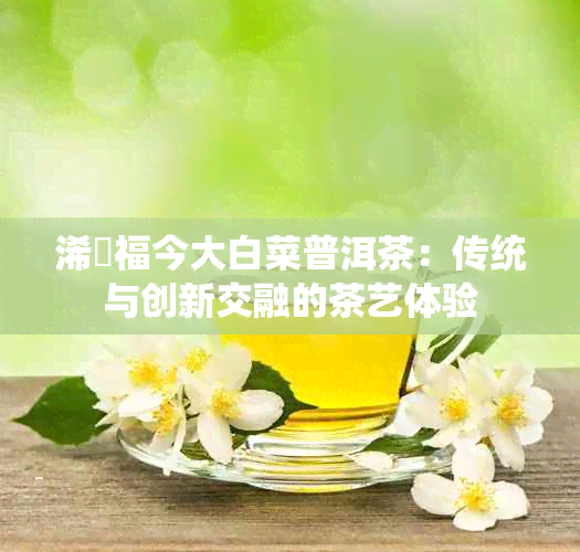 浠婂福今大白菜普洱茶:传统与创新交融的茶艺体验
