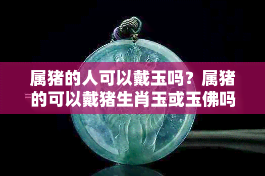属猪的人可以戴玉吗？属猪的可以戴猪生肖玉或玉佛吗？戴玉好吗？