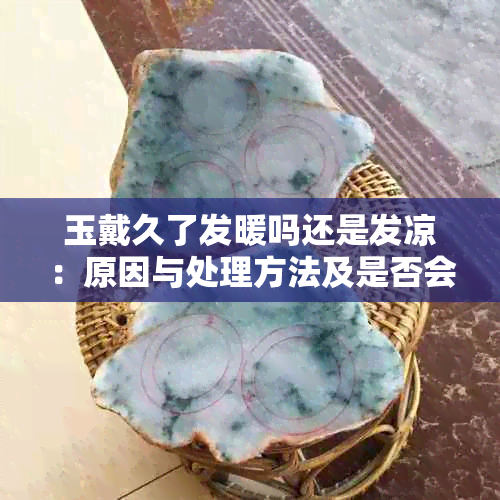 玉戴久了发暖吗还是发凉：原因与处理方法及是否会发热探讨