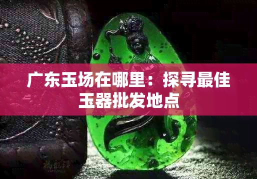 广东玉场在哪里：探寻更佳玉器批发地点